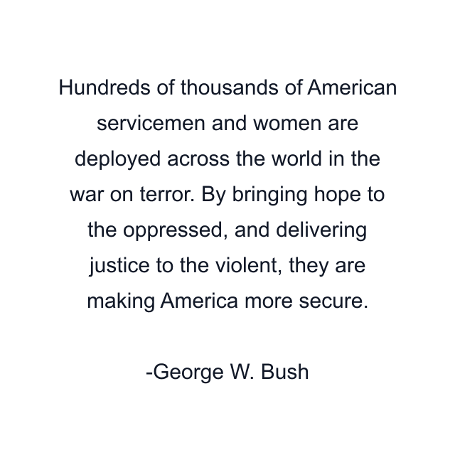 Hundreds of thousands of American servicemen and women are deployed across the world in the war on terror. By bringing hope to the oppressed, and delivering justice to the violent, they are making America more secure.