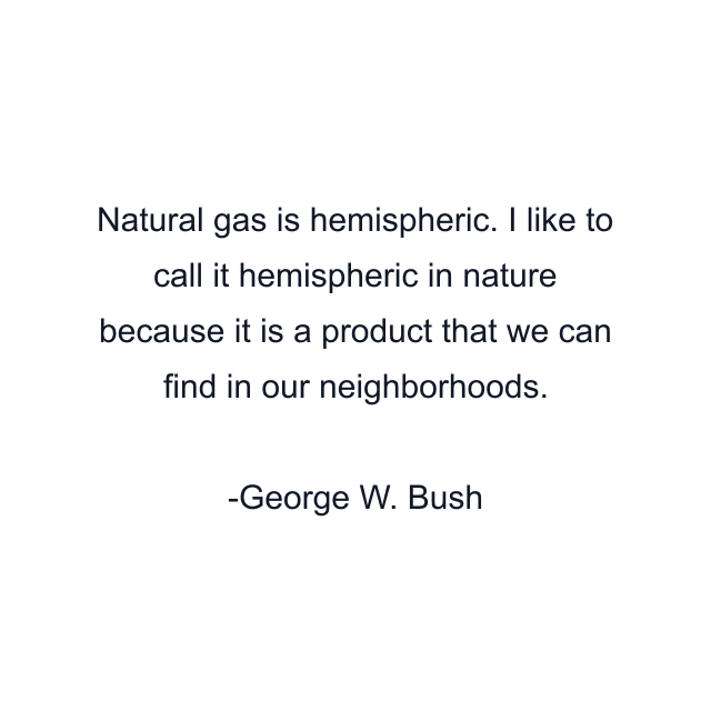 Natural gas is hemispheric. I like to call it hemispheric in nature because it is a product that we can find in our neighborhoods.