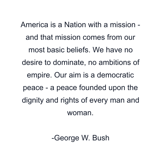 America is a Nation with a mission - and that mission comes from our most basic beliefs. We have no desire to dominate, no ambitions of empire. Our aim is a democratic peace - a peace founded upon the dignity and rights of every man and woman.