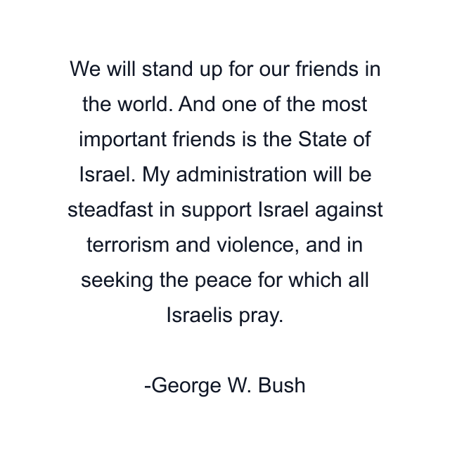 We will stand up for our friends in the world. And one of the most important friends is the State of Israel. My administration will be steadfast in support Israel against terrorism and violence, and in seeking the peace for which all Israelis pray.