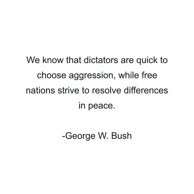 We know that dictators are quick to choose aggression, while free nations strive to resolve differences in peace.