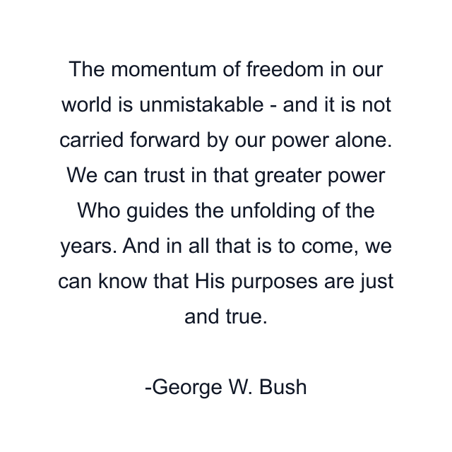 The momentum of freedom in our world is unmistakable - and it is not carried forward by our power alone. We can trust in that greater power Who guides the unfolding of the years. And in all that is to come, we can know that His purposes are just and true.