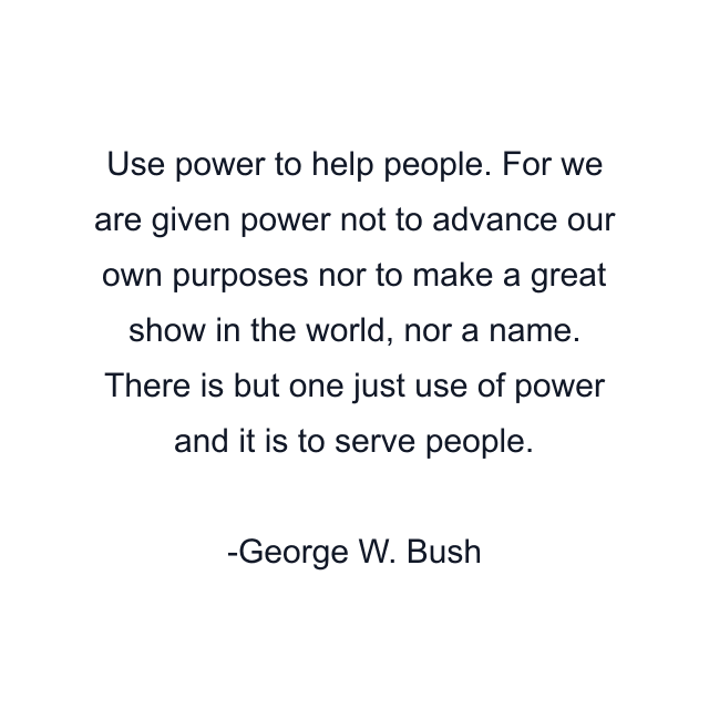 Use power to help people. For we are given power not to advance our own purposes nor to make a great show in the world, nor a name. There is but one just use of power and it is to serve people.