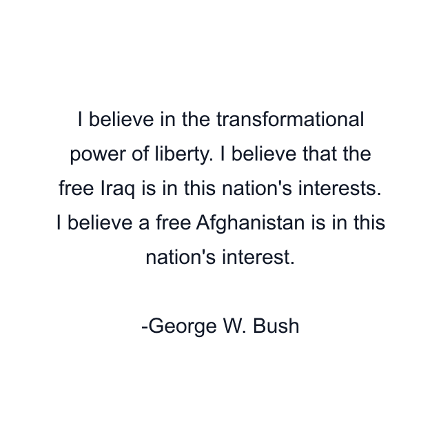 I believe in the transformational power of liberty. I believe that the free Iraq is in this nation's interests. I believe a free Afghanistan is in this nation's interest.