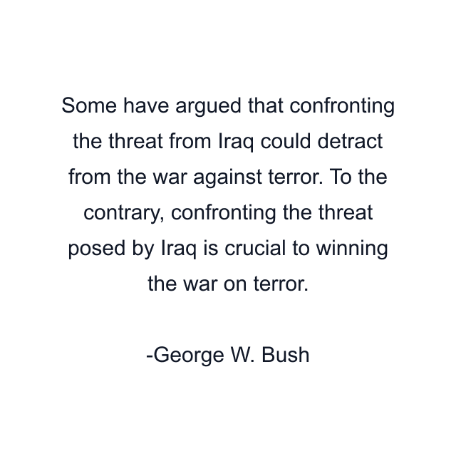 Some have argued that confronting the threat from Iraq could detract from the war against terror. To the contrary, confronting the threat posed by Iraq is crucial to winning the war on terror.