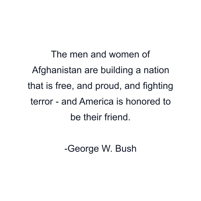 The men and women of Afghanistan are building a nation that is free, and proud, and fighting terror - and America is honored to be their friend.