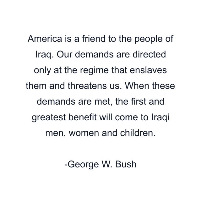 America is a friend to the people of Iraq. Our demands are directed only at the regime that enslaves them and threatens us. When these demands are met, the first and greatest benefit will come to Iraqi men, women and children.