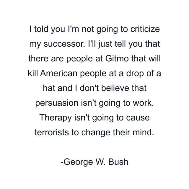 I told you I'm not going to criticize my successor. I'll just tell you that there are people at Gitmo that will kill American people at a drop of a hat and I don't believe that persuasion isn't going to work. Therapy isn't going to cause terrorists to change their mind.