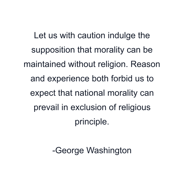 Let us with caution indulge the supposition that morality can be maintained without religion. Reason and experience both forbid us to expect that national morality can prevail in exclusion of religious principle.