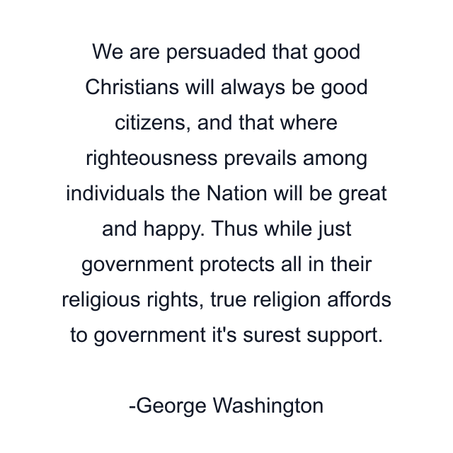 We are persuaded that good Christians will always be good citizens, and that where righteousness prevails among individuals the Nation will be great and happy. Thus while just government protects all in their religious rights, true religion affords to government it's surest support.