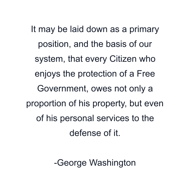 It may be laid down as a primary position, and the basis of our system, that every Citizen who enjoys the protection of a Free Government, owes not only a proportion of his property, but even of his personal services to the defense of it.