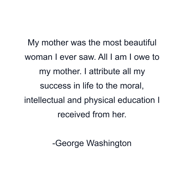 My mother was the most beautiful woman I ever saw. All I am I owe to my mother. I attribute all my success in life to the moral, intellectual and physical education I received from her.