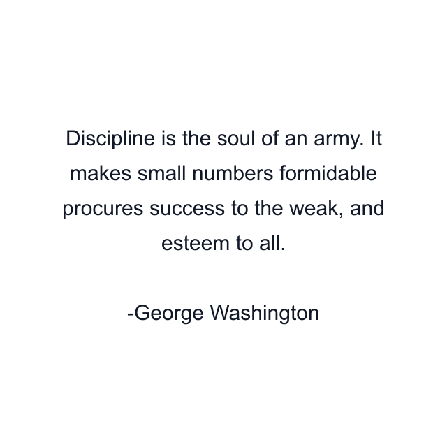 Discipline is the soul of an army. It makes small numbers formidable procures success to the weak, and esteem to all.