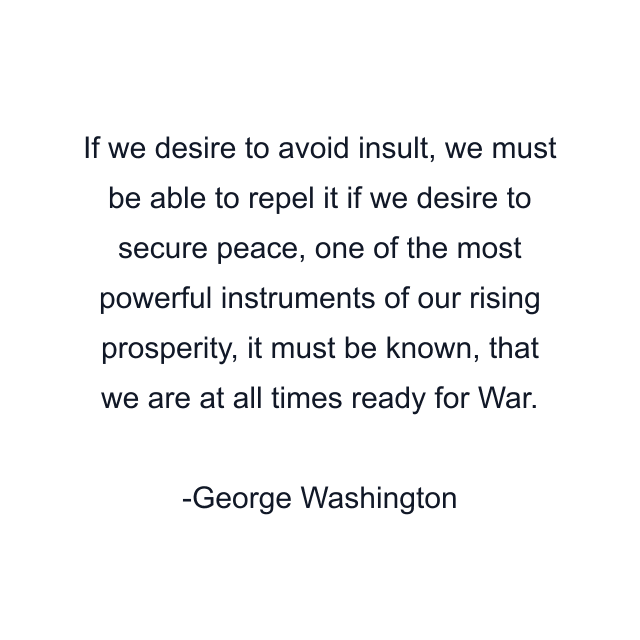 If we desire to avoid insult, we must be able to repel it if we desire to secure peace, one of the most powerful instruments of our rising prosperity, it must be known, that we are at all times ready for War.