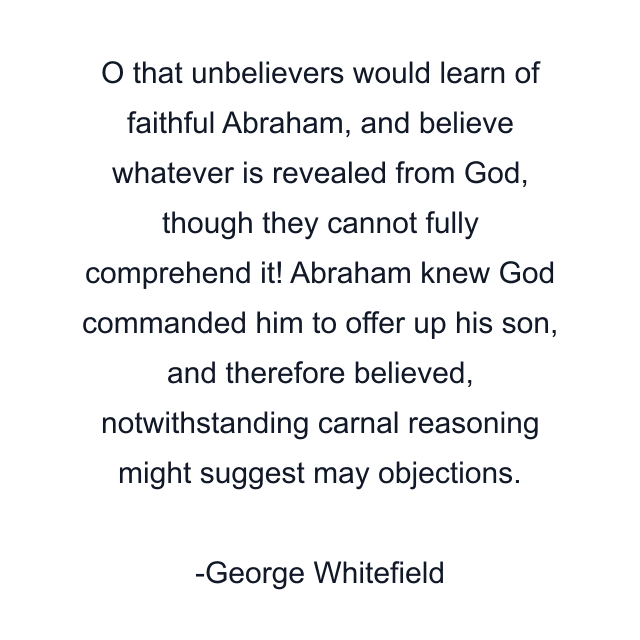 O that unbelievers would learn of faithful Abraham, and believe whatever is revealed from God, though they cannot fully comprehend it! Abraham knew God commanded him to offer up his son, and therefore believed, notwithstanding carnal reasoning might suggest may objections.