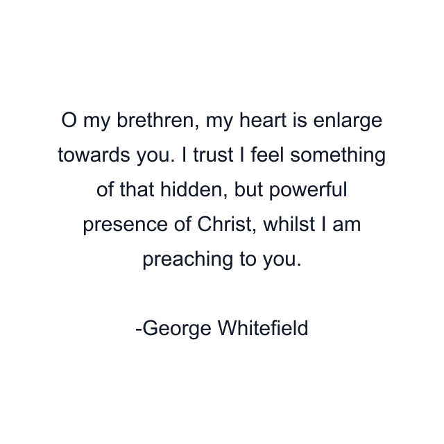 O my brethren, my heart is enlarge towards you. I trust I feel something of that hidden, but powerful presence of Christ, whilst I am preaching to you.