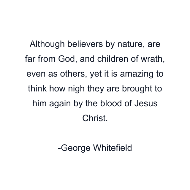 Although believers by nature, are far from God, and children of wrath, even as others, yet it is amazing to think how nigh they are brought to him again by the blood of Jesus Christ.