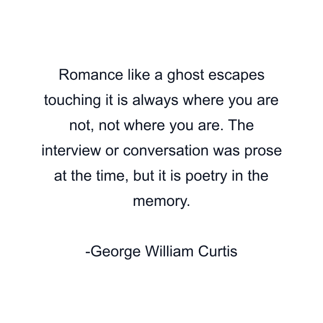 Romance like a ghost escapes touching it is always where you are not, not where you are. The interview or conversation was prose at the time, but it is poetry in the memory.