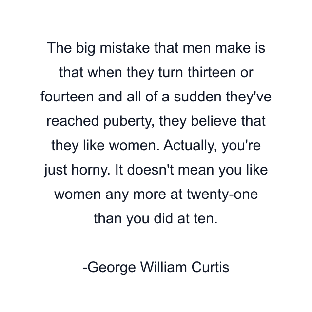 The big mistake that men make is that when they turn thirteen or fourteen and all of a sudden they've reached puberty, they believe that they like women. Actually, you're just horny. It doesn't mean you like women any more at twenty-one than you did at ten.