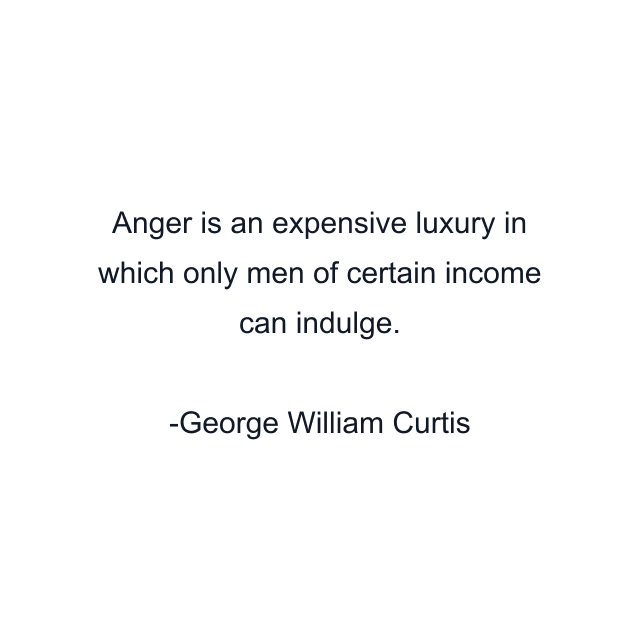 Anger is an expensive luxury in which only men of certain income can indulge.