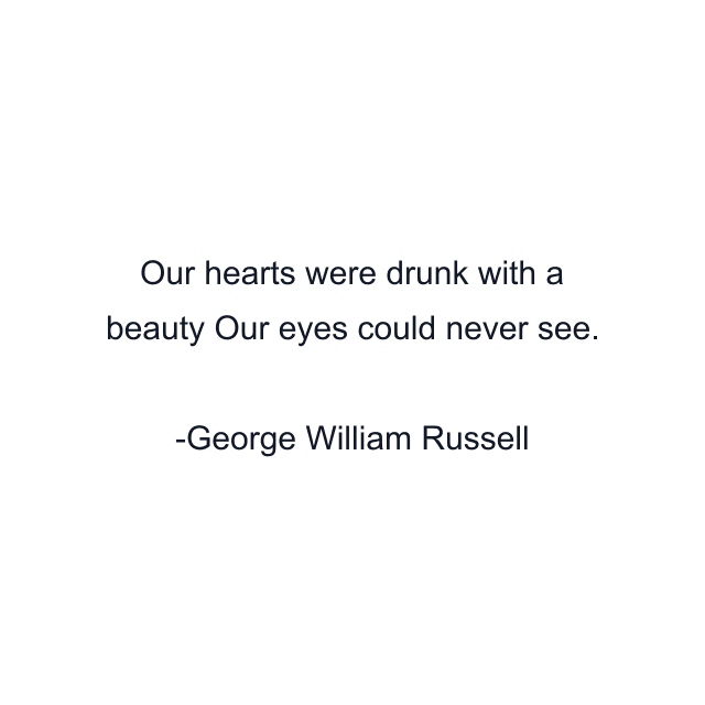 Our hearts were drunk with a beauty Our eyes could never see.