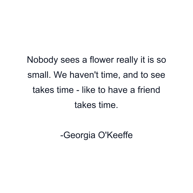 Nobody sees a flower really it is so small. We haven't time, and to see takes time - like to have a friend takes time.