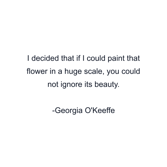 I decided that if I could paint that flower in a huge scale, you could not ignore its beauty.