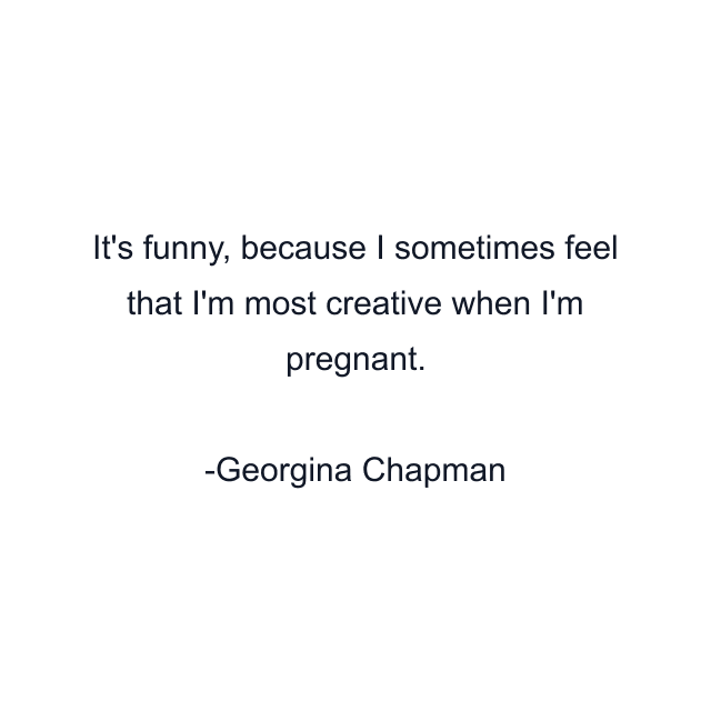 It's funny, because I sometimes feel that I'm most creative when I'm pregnant.