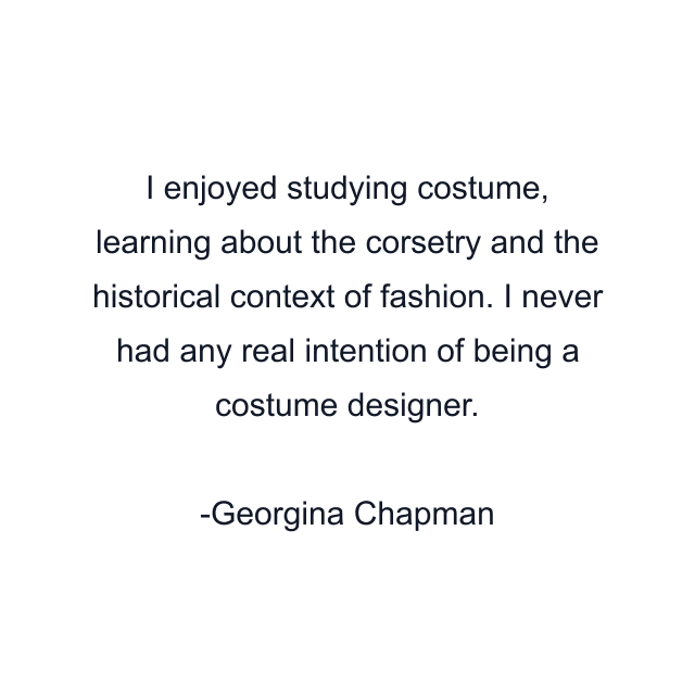 I enjoyed studying costume, learning about the corsetry and the historical context of fashion. I never had any real intention of being a costume designer.