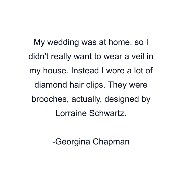 My wedding was at home, so I didn't really want to wear a veil in my house. Instead I wore a lot of diamond hair clips. They were brooches, actually, designed by Lorraine Schwartz.