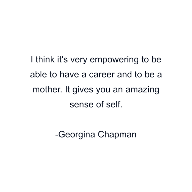 I think it's very empowering to be able to have a career and to be a mother. It gives you an amazing sense of self.