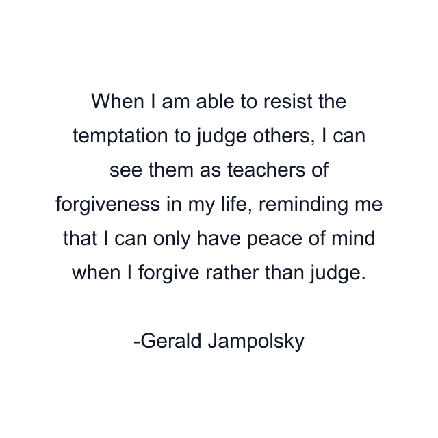 When I am able to resist the temptation to judge others, I can see them as teachers of forgiveness in my life, reminding me that I can only have peace of mind when I forgive rather than judge.