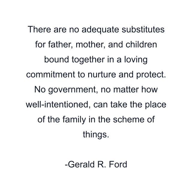 There are no adequate substitutes for father, mother, and children bound together in a loving commitment to nurture and protect. No government, no matter how well-intentioned, can take the place of the family in the scheme of things.