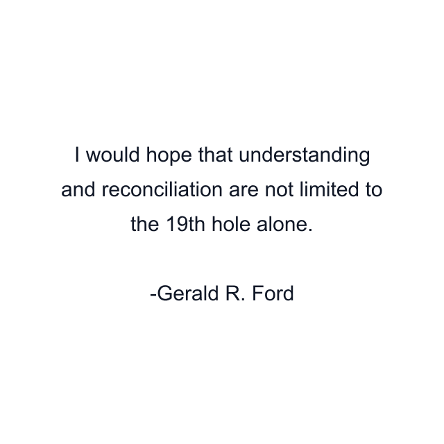 I would hope that understanding and reconciliation are not limited to the 19th hole alone.