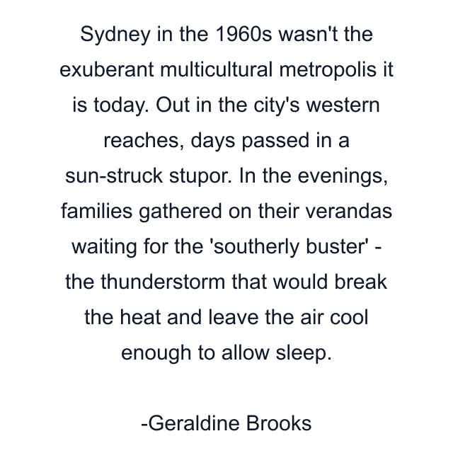 Sydney in the 1960s wasn't the exuberant multicultural metropolis it is today. Out in the city's western reaches, days passed in a sun-struck stupor. In the evenings, families gathered on their verandas waiting for the 'southerly buster' - the thunderstorm that would break the heat and leave the air cool enough to allow sleep.