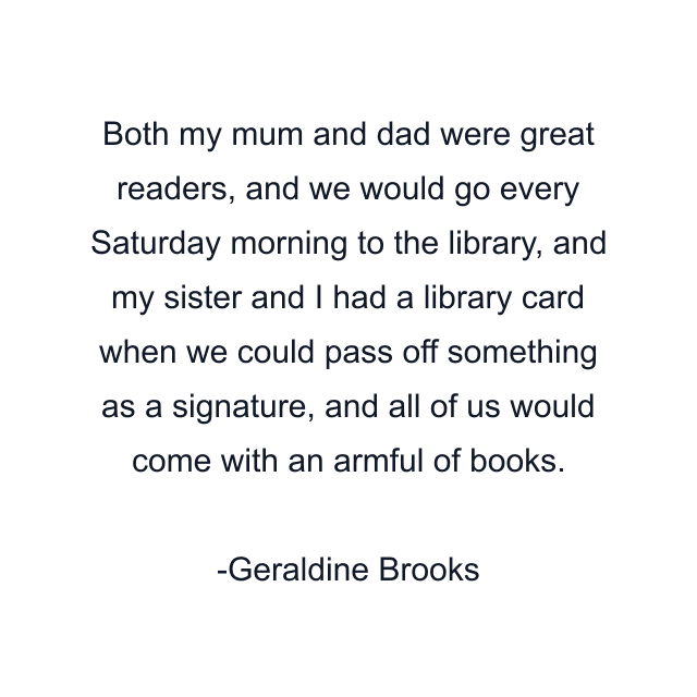 Both my mum and dad were great readers, and we would go every Saturday morning to the library, and my sister and I had a library card when we could pass off something as a signature, and all of us would come with an armful of books.