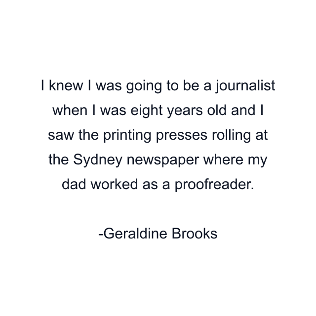 I knew I was going to be a journalist when I was eight years old and I saw the printing presses rolling at the Sydney newspaper where my dad worked as a proofreader.