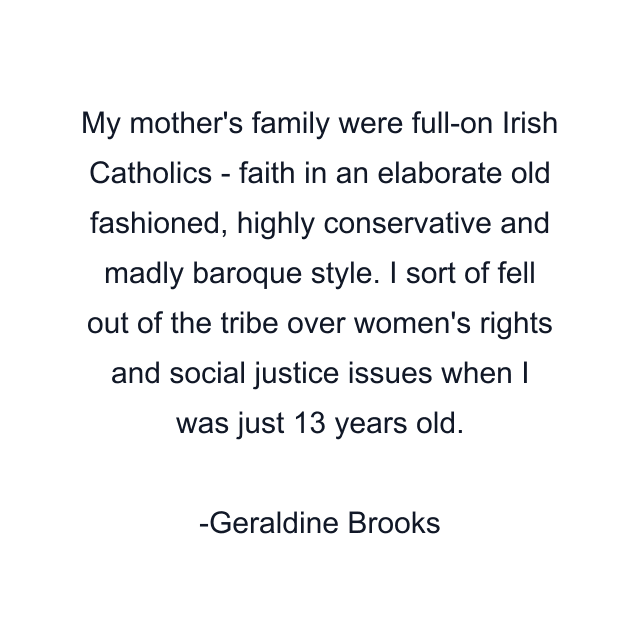 My mother's family were full-on Irish Catholics - faith in an elaborate old fashioned, highly conservative and madly baroque style. I sort of fell out of the tribe over women's rights and social justice issues when I was just 13 years old.