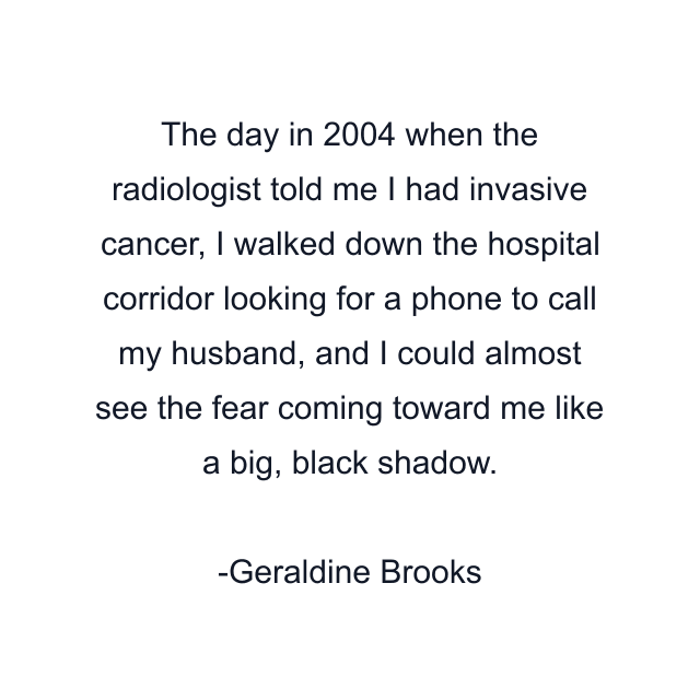 The day in 2004 when the radiologist told me I had invasive cancer, I walked down the hospital corridor looking for a phone to call my husband, and I could almost see the fear coming toward me like a big, black shadow.