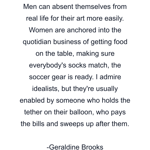 Men can absent themselves from real life for their art more easily. Women are anchored into the quotidian business of getting food on the table, making sure everybody's socks match, the soccer gear is ready. I admire idealists, but they're usually enabled by someone who holds the tether on their balloon, who pays the bills and sweeps up after them.