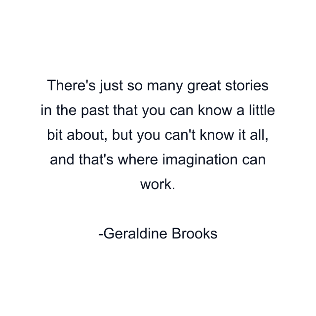 There's just so many great stories in the past that you can know a little bit about, but you can't know it all, and that's where imagination can work.