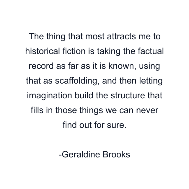 The thing that most attracts me to historical fiction is taking the factual record as far as it is known, using that as scaffolding, and then letting imagination build the structure that fills in those things we can never find out for sure.