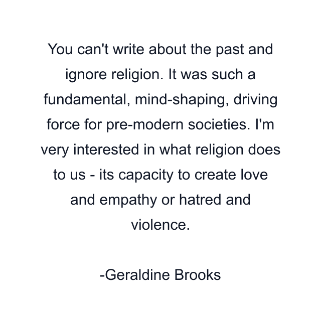 You can't write about the past and ignore religion. It was such a fundamental, mind-shaping, driving force for pre-modern societies. I'm very interested in what religion does to us - its capacity to create love and empathy or hatred and violence.