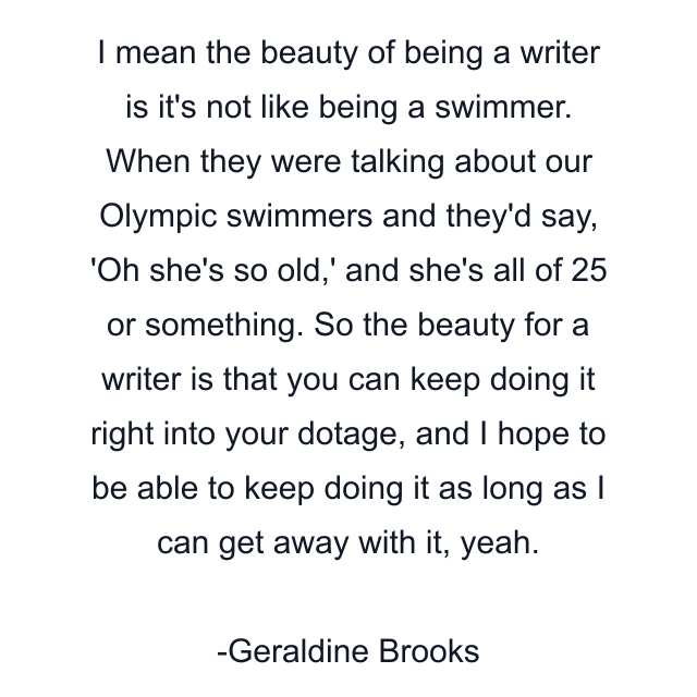 I mean the beauty of being a writer is it's not like being a swimmer. When they were talking about our Olympic swimmers and they'd say, 'Oh she's so old,' and she's all of 25 or something. So the beauty for a writer is that you can keep doing it right into your dotage, and I hope to be able to keep doing it as long as I can get away with it, yeah.