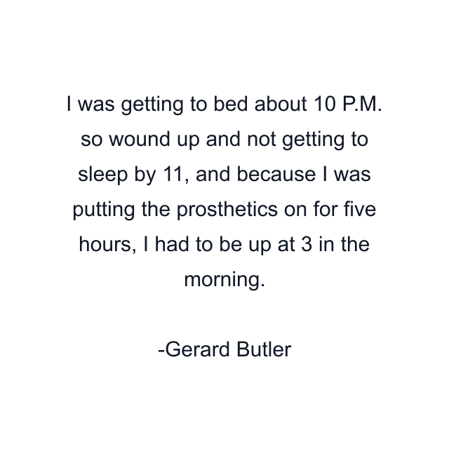 I was getting to bed about 10 P.M. so wound up and not getting to sleep by 11, and because I was putting the prosthetics on for five hours, I had to be up at 3 in the morning.