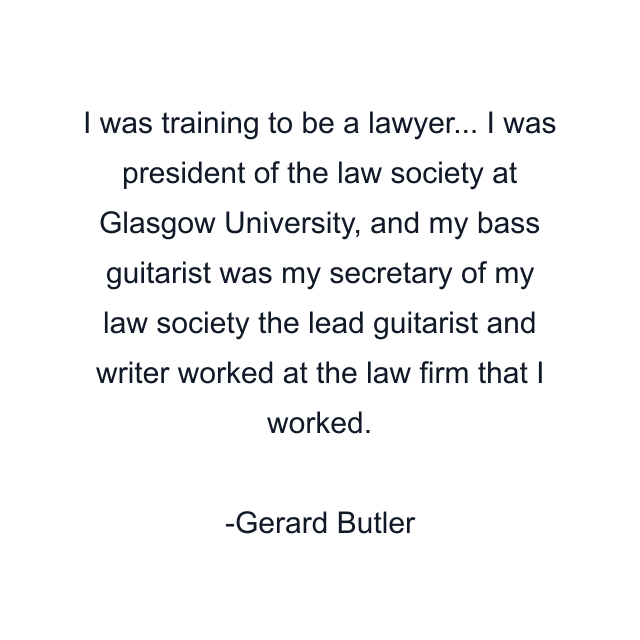 I was training to be a lawyer... I was president of the law society at Glasgow University, and my bass guitarist was my secretary of my law society the lead guitarist and writer worked at the law firm that I worked.