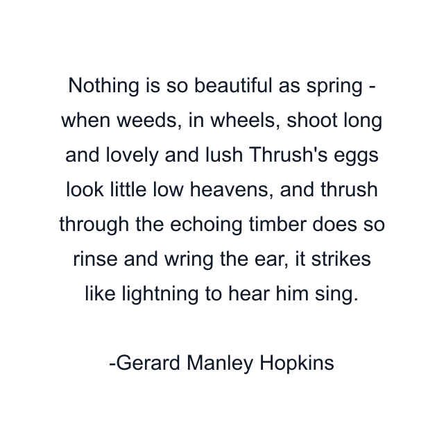 Nothing is so beautiful as spring - when weeds, in wheels, shoot long and lovely and lush Thrush's eggs look little low heavens, and thrush through the echoing timber does so rinse and wring the ear, it strikes like lightning to hear him sing.