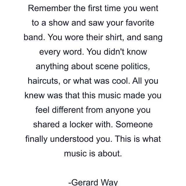 Remember the first time you went to a show and saw your favorite band. You wore their shirt, and sang every word. You didn't know anything about scene politics, haircuts, or what was cool. All you knew was that this music made you feel different from anyone you shared a locker with. Someone finally understood you. This is what music is about.