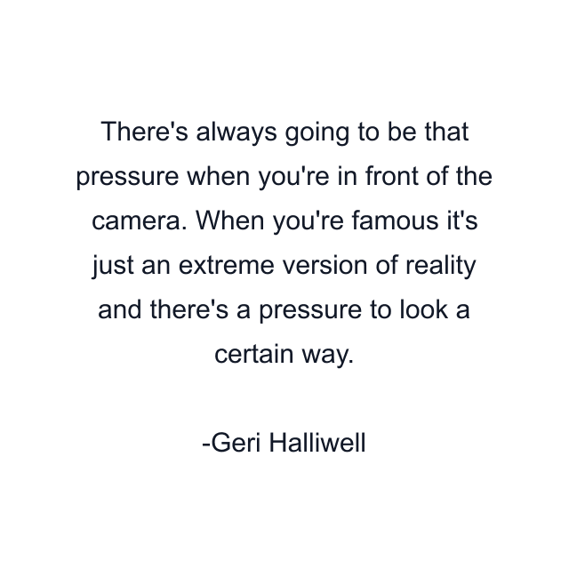 There's always going to be that pressure when you're in front of the camera. When you're famous it's just an extreme version of reality and there's a pressure to look a certain way.