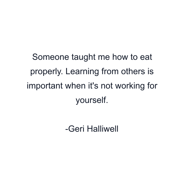 Someone taught me how to eat properly. Learning from others is important when it's not working for yourself.